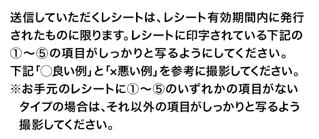 送信していただくレシートは、レシート有効期間内に発行されたものに限ります。レシートに印字されている下記の①～⑤の項目がしっかりと写るようにしてください。下記「◯良い例」と「×悪い例」を参考に撮影してください。※お手元のレシートに①～⑤のいずれかの項目がないタイプの場合は、それ以外の項目がしっかりと写るよう撮影してください。