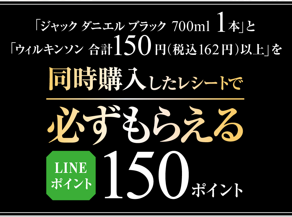 「ジャック ダニエル ブラック700ml」1本 と 「ウィルキンソン」合計150円（税込価格162円）以上を同時購入したレシートで必ずもらえる　LINEポイント150ポイント